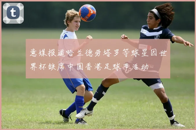 意媒报道哈兰德劳塔罗等球星因世界杯缺席中国香港足球节活动