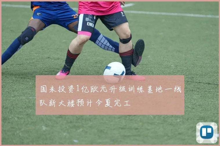 国米投资1亿欧元升级训练基地一线队新大楼预计今夏完工