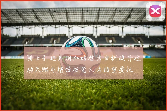 骑士引进库明加的潜力分析提升运动天赋与增强板凳火力的重要性