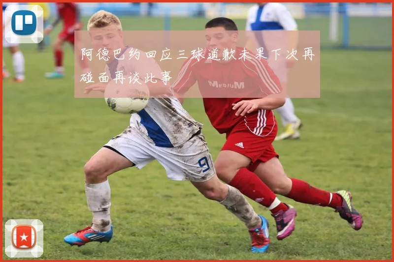 阿德巴约回应三球道歉未果下次再碰面再谈此事