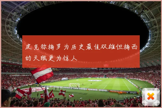 皮克称梅罗为历史最佳双雄但梅西的天赋更为惊人