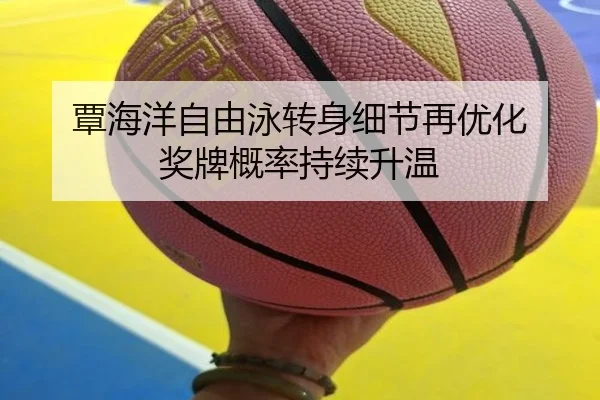 覃海洋自由泳转身细节再优化 奖牌概率持续升温